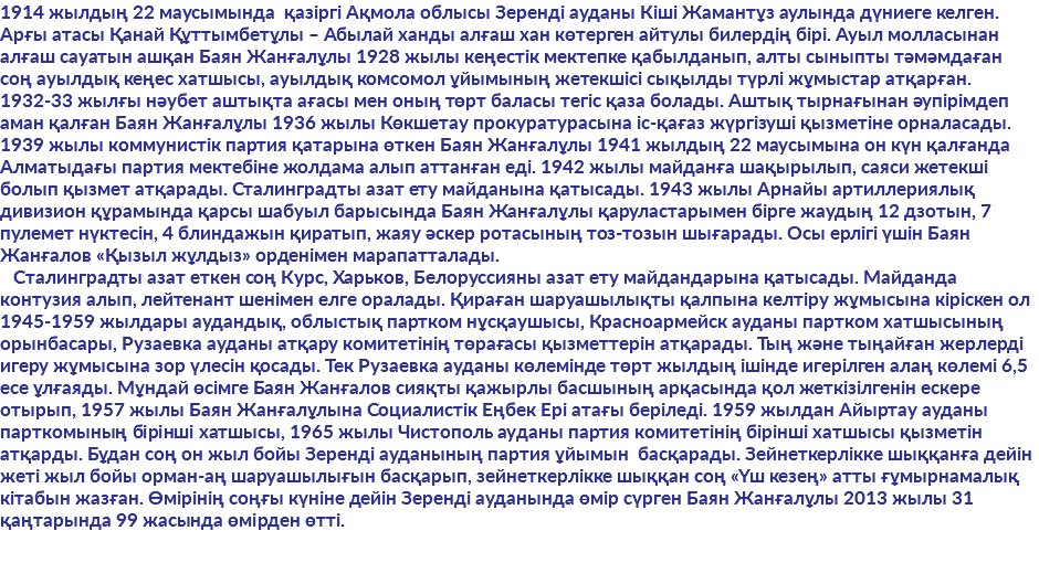 1914 жылдың 22 маусымында қазіргі Ақмола облысы Зеренді ауданы Кіші Жамантұз аулында дүниеге келген. Арғы атасы Қанай Құттымбетұлы – Абылай ханды алғаш хан көтерген айтулы билердің бірі. Ауыл молласынан алғаш сауатын ашқан Баян Жанғалұлы 1928 жылы кеңестік мектепке қабылданып, алты сыныпты тәмәмдаған соң ауылдық кеңес хатшысы, ауылдық комсомол ұйымының жетекшісі сықылды түрлі жұмыстар атқарған. 1932-33 жылғы нәубет аштықта ағасы мен оның төрт баласы тегіс қаза болады. Аштық тырнағынан әупірімдеп аман қалған Баян Жанғалұлы 1936 жылы Көкшетау прокуратурасына іс-қағаз жүргізуші қызметіне орналасады. 1939 жылы коммунистік партия қатарына өткен Баян Жанғалұлы 1941 жылдың 22 маусымына он күн қалғанда Алматыдағы партия мектебіне жолдама алып аттанған еді. 1942 жылы майданға шақырылып, саяси жетекші болып қызмет атқарады. Сталинградты азат ету майданына қатысады. 1943 жылы Арнайы артиллериялық дивизион құрамында қарсы шабуыл барысында Баян Жанғалұлы қаруластарымен бірге жаудың 12 дзотын, 7 пулемет нүктесін, 4 блиндажын қиратып, жаяу әскер ротасының тоз-тозын шығарады. Осы ерлігі үшін Баян Жанғалов «Қызыл жұлдыз» орденімен марапатталады. Сталинградты азат еткен соң Курс, Харьков, Белоруссияны азат ету майдандарына қатысады. Майданда контузия алып, лейтенант шенімен елге оралады. Қираған шаруашылықты қалпына келтіру жұмысына кіріскен ол 1945-1959 жылдары аудандық, облыстық партком нұсқаушысы, Красноармейск ауданы партком хатшысының орынбасары, Рузаевка ауданы атқару комитетінің төрағасы қызметтерін атқарады. Тың және тыңайған жерлерді игеру жұмысына зор үлесін қосады. Тек Рузаевка ауданы көлемінде төрт жылдың ішінде игерілген алаң көлемі 6,5 есе ұлғаяды. Мұндай өсімге Баян Жанғалов сияқты қажырлы басшының арқасында қол жеткізілгенін ескере отырып, 1957 жылы Баян Жанғалұлына Социалистік Еңбек Ері атағы беріледі. 1959 жылдан Айыртау ауданы парткомының бірінші хатшысы, 1965 жылы Чистополь ауданы партия комитетінің бірінші хатшысы қызметін атқарды. Бұдан соң он жыл бойы Зеренді ауданының партия ұйымын басқарады. Зейнеткерлікке шыққанға дейін жеті жыл бойы орман-аң шаруашылығын басқарып, зейнеткерлікке шыққан соң «Үш кезең» атты ғұмырнамалық кітабын жазған. Өмірінің соңғы күніне дейін Зеренді ауданында өмір сүрген Баян Жанғалұлы 2013 жылы 31 қаңтарында 99 жасында өмірден өтті.