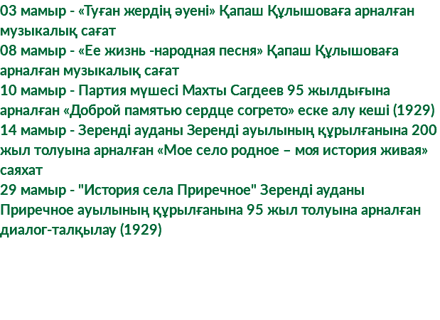 03 мамыр - «Туған жердің әуені» Қапаш Құлышоваға арналған музыкалық сағат 08 мамыр - «Ее жизнь -народная песня» Қапаш Құлышоваға арналған музыкалық сағат 10 мамыр - Партия мүшесі Махты Сагдеев 95 жылдығына арналған «Доброй памятью сердце согрето» еске алу кеші (1929) 14 мамыр - Зеренді ауданы Зеренді ауылының құрылғанына 200 жыл толуына арналған «Мое село родное – моя история живая» саяхат 29 мамыр - "История села Приречное" Зеренді ауданы Приречное ауылының құрылғанына 95 жыл толуына арналған диалог-талқылау (1929)