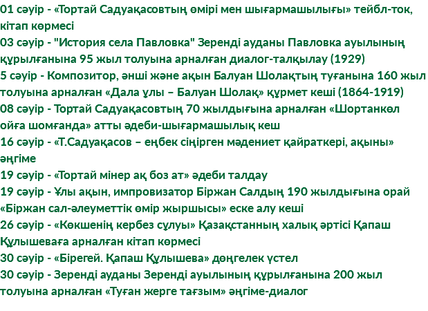 01 сәуір - «Тортай Садуақасовтың өмірі мен шығармашылығы» тейбл-ток, кітап көрмесі 03 сәуір - "История села Павловка" Зеренді ауданы Павловка ауылының құрылғанына 95 жыл толуына арналған диалог-талқылау (1929) 5 сәуір - Композитор, әнші және ақын Балуан Шолақтың туғанына 160 жыл толуына арналған «Дала ұлы – Балуан Шолақ» құрмет кеші (1864-1919) 08 сәуір - Тортай Садуақасовтың 70 жылдығына арналған «Шортанкөл ойға шомғанда» атты әдеби-шығармашылық кеш 16 сәуір - «Т.Садуақасов – еңбек сіңірген мәдениет қайраткері, ақыны» әңгіме 19 сәуір - «Тортай мінер ақ боз ат» әдеби талдау 19 сәуір - Ұлы ақын, импровизатор Біржан Салдың 190 жылдығына орай «Біржан сал-әлеуметтік өмір жыршысы» еске алу кеші 26 сәуір - «Көкшенің кербез сұлуы» Қазақстанның халық әртісі Қапаш Құлышеваға арналған кітап көрмесі 30 сәуір - «Бірегей. Қапаш Құлышева» дөңгелек үстел 30 сәуір - Зеренді ауданы Зеренді ауылының құрылғанына 200 жыл толуына арналған «Туған жерге тағзым» әңгіме-диалог