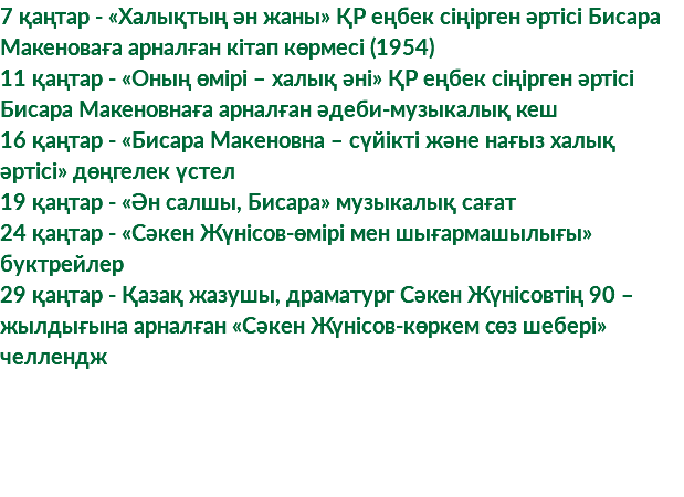 7 қаңтар - «Халықтың ән жаны» ҚР еңбек сіңірген әртісі Бисара Макеноваға арналған кітап көрмесі (1954) 11 қаңтар - «Оның өмірі – халық әні» ҚР еңбек сіңірген әртісі Бисара Макеновнаға арналған әдеби-музыкалық кеш 16 қаңтар - «Бисара Макеновна – сүйікті және нағыз халық әртісі» дөңгелек үстел 19 қаңтар - «Ән салшы, Бисара» музыкалық сағат 24 қаңтар - «Сәкен Жүнісов-өмірі мен шығармашылығы» буктрейлер 29 қаңтар - Қазақ жазушы, драматург Сәкен Жүнісовтің 90 – жылдығына арналған «Сәкен Жүнісов-көркем сөз шебері» челлендж