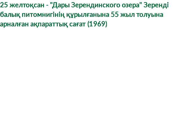 25 желтоқсан - "Дары Зерендинского озера" Зеренді балық питомнигінің құрылғанына 55 жыл толуына арналған ақпараттық сағат (1969)