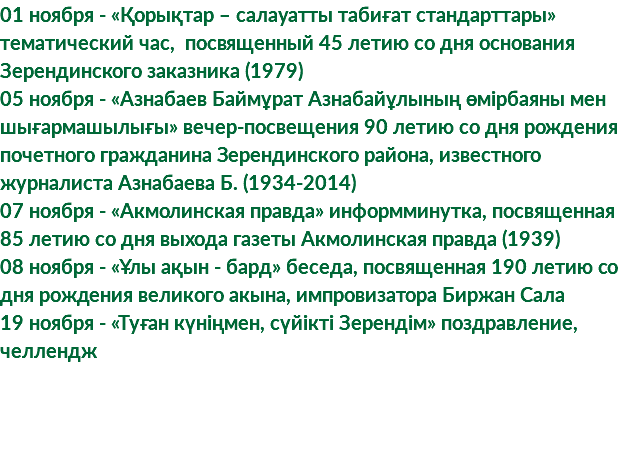 01 ноября - «Қорықтар – салауатты табиғат стандарттары» тематический час, посвященный 45 летию со дня основания Зерендинского заказника (1979) 05 ноября - «Азнабаев Баймұрат Азнабайұлының өмірбаяны мен шығармашылығы» вечер-посвещения 90 летию со дня рождения почетного гражданина Зерендинского района, известного журналиста Азнабаева Б. (1934-2014) 07 ноября - «Акмолинская правда» информминутка, посвященная 85 летию со дня выхода газеты Акмолинская правда (1939) 08 ноября - «Ұлы ақын - бард» беседа, посвященная 190 летию со дня рождения великого акына, импровизатора Биржан Сала 19 ноября - «Туған күніңмен, сүйікті Зерендім» поздравление, челлендж