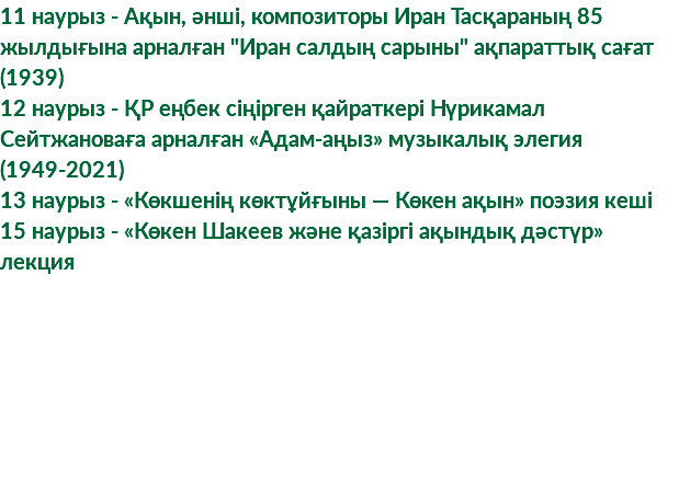 11 наурыз - Ақын, әнші, композиторы Иран Тасқараның 85 жылдығына арналған "Иран салдың сарыны" ақпараттық сағат (1939) 12 наурыз - ҚР еңбек сіңірген қайраткері Нүрикамал Сейтжановаға арналған «Адам-аңыз» музыкалық элегия (1949-2021) 13 наурыз - «Көкшенің көктұйғыны — Көкен ақын» поэзия кеші 15 наурыз - «Көкен Шакеев және қазіргі ақындық дәстүр» лекция