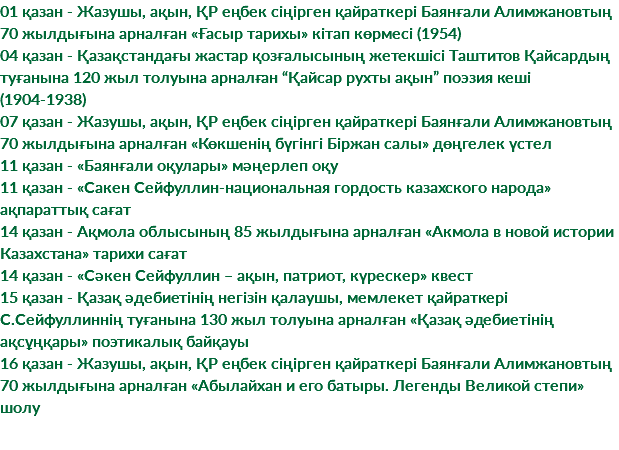 01 қазан - Жазушы, ақын, ҚР еңбек сіңірген қайраткері Баянғали Алимжановтың 70 жылдығына арналған «Ғасыр тарихы» кітап көрмесі (1954) 04 қазан - Қазақстандағы жастар қозғалысының жетекшісі Таштитов Қайсардың туғанына 120 жыл толуына арналған “Қайсар рухты ақын” поэзия кеші (1904-1938) 07 қазан - Жазушы, ақын, ҚР еңбек сіңірген қайраткері Баянғали Алимжановтың 70 жылдығына арналған «Көкшенің бүгінгі Біржан салы» дөңгелек үстел 11 қазан - «Баянғали оқулары» мәңерлеп оқу 11 қазан - «Сакен Сейфуллин-национальная гордость казахского народа» ақпараттық сағат 14 қазан - Ақмола облысының 85 жылдығына арналған «Акмола в новой истории Казахстана» тарихи сағат 14 қазан - «Сәкен Сейфуллин – ақын, патриот, күрескер» квест 15 қазан - Қазақ әдебиетінің негізін қалаушы, мемлекет қайраткері С.Сейфуллиннің туғанына 130 жыл толуына арналған «Қазақ әдебиетінің ақсұңқары» поэтикалық байқауы 16 қазан - Жазушы, ақын, ҚР еңбек сіңірген қайраткері Баянғали Алимжановтың 70 жылдығына арналған «Абылайхан и его батыры. Легенды Великой степи» шолу