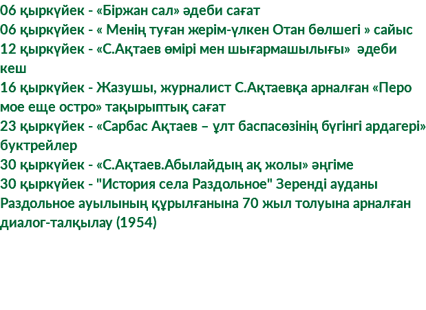 06 қыркүйек - «Біржан сал» әдеби сағат 06 қыркүйек - « Менің туған жерім-үлкен Отан бөлшегі » сайыс 12 қыркүйек - «С.Ақтаев өмірі мен шығармашылығы» әдеби кеш 16 қыркүйек - Жазушы, журналист С.Ақтаевқа арналған «Перо мое еще остро» тақырыптық сағат 23 қыркүйек - «Сарбас Ақтаев – ұлт баспасөзінің бүгінгі ардагері» буктрейлер 30 қыркүйек - «С.Ақтаев.Абылайдың ақ жолы» әңгіме 30 қыркүйек - "История села Раздольное" Зеренді ауданы Раздольное ауылының құрылғанына 70 жыл толуына арналған диалог-талқылау (1954)